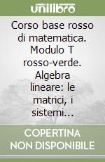 Corso base rosso di matematica. Modulo T rosso-verde. Algebra lineare: le matrici, i sistemi lineari e gli spazi vettoriali. Per le Scuole superiori libro