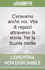 C'eravamo anche noi. Vita di ragazzi attraverso la storia. Per la Scuola media