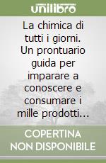 La chimica di tutti i giorni. Un prontuario guida per imparare a conoscere e consumare i mille prodotti di uso quotidiano libro