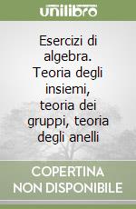 Esercizi di algebra. Teoria degli insiemi, teoria dei gruppi, teoria degli anelli