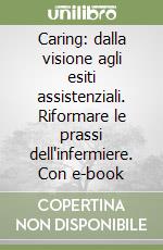 Caring: dalla visione agli esiti assistenziali. Riformare le prassi dell'infermiere. Con e-book libro