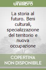 La storia al futuro. Beni culturali, specializzazione del territorio e nuova occupazione libro