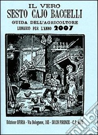 Il vero Sesto Cajo Baccelli. Guida dell'agricoltore. Lunario per l'anno 2007 libro