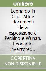 Leonardo in Cina. Atti e documenti della esposizione di Pechino e Wuhan. Leonardo inventore: scienza e tecnologia nel Rinascimento italiano libro