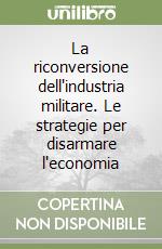 La riconversione dell'industria militare. Le strategie per disarmare l'economia libro