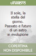 Il sole, la stella del giorno. Passato e futuro di un astro in evoluzione