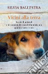 Vicini alla terra. Storie di animali e di uomini che non li dimenticano quando tutto trema libro di Ballestra Silvia