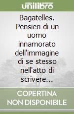 Bagatelles. Pensieri di un uomo innamorato dell'immagine di se stesso nell'atto di scrivere pensieri