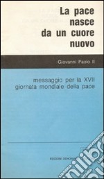 La pace nasce da un cuore nuovo. Messaggio per la XVII Giornata mondiale della pace libro