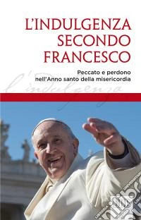 L'indulgenza secondo Francesco. Peccato e perdono nell'Anno santo della misericordia libro
