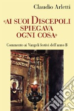 «Ai suoi discepoli spiegava ogni cosa». Commento ai Vangeli festivi dell'anno B libro