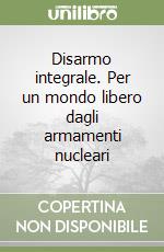 Disarmo integrale. Per un mondo libero dagli armamenti nucleari libro