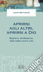 Aprirsi agli altri, aprirsi a Dio. Ragione, intelligenza, fede nella nostra vita libro