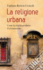 La religione urbana. Come la città ha prodotto in cristianesimo