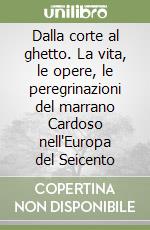 Dalla corte al ghetto. La vita, le opere, le peregrinazioni del marrano Cardoso nell'Europa del Seicento libro