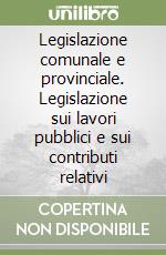 Legislazione comunale e provinciale. Legislazione sui lavori pubblici e sui contributi relativi libro