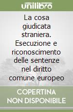 La cosa giudicata straniera. Esecuzione e riconoscimento delle sentenze nel diritto comune europeo libro