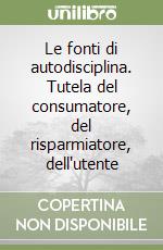 Le fonti di autodisciplina. Tutela del consumatore, del risparmiatore, dell'utente libro