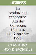 La costituzione economica. Atti del Convegno (Ferrara, 11-12 ottobre 1991) libro