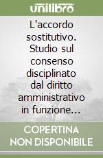 L'accordo sostitutivo. Studio sul consenso disciplinato dal diritto amministrativo in funzione sostitutiva... libro