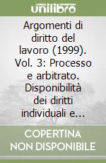 Argomenti di diritto del lavoro (1999). Vol. 3: Processo e arbitrato. Disponibilità dei diritti individuali e collettivi libro