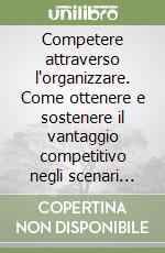 Competere attraverso l'organizzare. Come ottenere e sostenere il vantaggio competitivo negli scenari della nuova economia libro