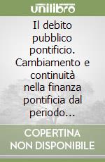 Il debito pubblico pontificio. Cambiamento e continuità nella finanza pontificia dal periodo francese alla restaurazione romana 1798-1820 libro