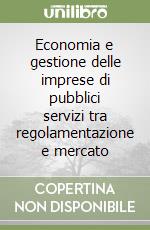Economia e gestione delle imprese di pubblici servizi tra regolamentazione e mercato