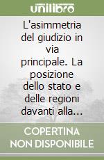 L'asimmetria del giudizio in via principale. La posizione dello stato e delle regioni davanti alla corte costituzionale libro