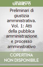 Preliminari di giustizia amministrativa. Vol. 1: Atti della pubblica amministrazione e processo amministrativo