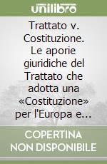 Trattato v. Costituzione. Le aporie giuridiche del Trattato che adotta una «Costituzione» per l'Europa e del Trattato di Lisbona: un vulnus per il futuro... libro