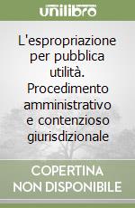 L'espropriazione per pubblica utilità. Procedimento amministrativo e contenzioso giurisdizionale