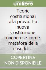 Teorie costituzionali alla prova. La nuova Costituzione ungherese come metafora della crisi del costituzionalismo europeo libro