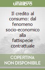 Il credito al consumo: dal fenomeno socio-economico alla fattispecie contrattuale libro