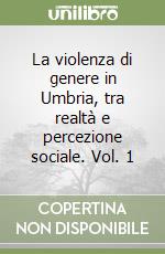 La violenza di genere in Umbria, tra realtà e percezione sociale. Vol. 1