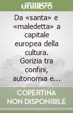 Da «santa» e «maledetta» a capitale europea della cultura. Gorizia tra confini, autonomia e cooperazione transfrontaliera libro