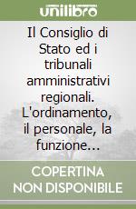 Il Consiglio di Stato ed i tribunali amministrativi regionali. L'ordinamento, il personale, la funzione consultiva del Consiglio di Stato