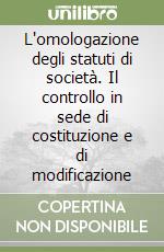 L'omologazione degli statuti di società. Il controllo in sede di costituzione e di modificazione libro