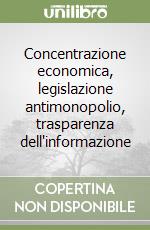 Concentrazione economica, legislazione antimonopolio, trasparenza dell'informazione libro