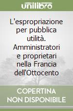 L'espropriazione per pubblica utilità. Amministratori e proprietari nella Francia dell'Ottocento libro