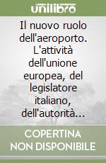 Il nuovo ruolo dell'aeroporto. L'attività dell'unione europea, del legislatore italiano, dell'autorità garante, della concorrenza e del mercato. Atti del Convegno