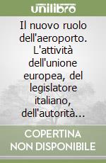 Il nuovo ruolo dell'aeroporto. L'attività dell'unione europea, del legislatore italiano, dell'autorità garante, della concorrenza e del mercato. Atti del Convegno libro