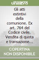 Gli atti estintivi della comunione. Ex art. 764 del Codice civile. Vendita di quota e transazione tra coeredi libro