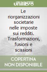 Le riorganizzazioni societarie nelle imposte sui redditi. Trasformazioni, fusioni e scissioni