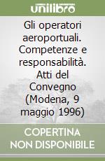 Gli operatori aeroportuali. Competenze e responsabilità. Atti del Convegno (Modena, 9 maggio 1996)