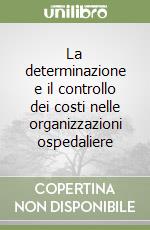 La determinazione e il controllo dei costi nelle organizzazioni ospedaliere libro