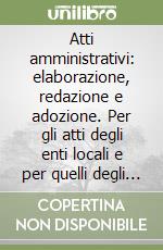 Atti amministrativi: elaborazione, redazione e adozione. Per gli atti degli enti locali e per quelli degli altri enti pubblici. Per gli operatori pubblici...