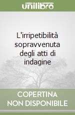 L'irripetibilità sopravvenuta degli atti di indagine libro