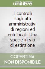 I controlli sugli atti amministrativi di regioni ed enti locali. Una specie in via di estinzione libro