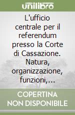 L'ufficio centrale per il referendum presso la Corte di Cassazione. Natura, organizzazione, funzioni, ruolo libro